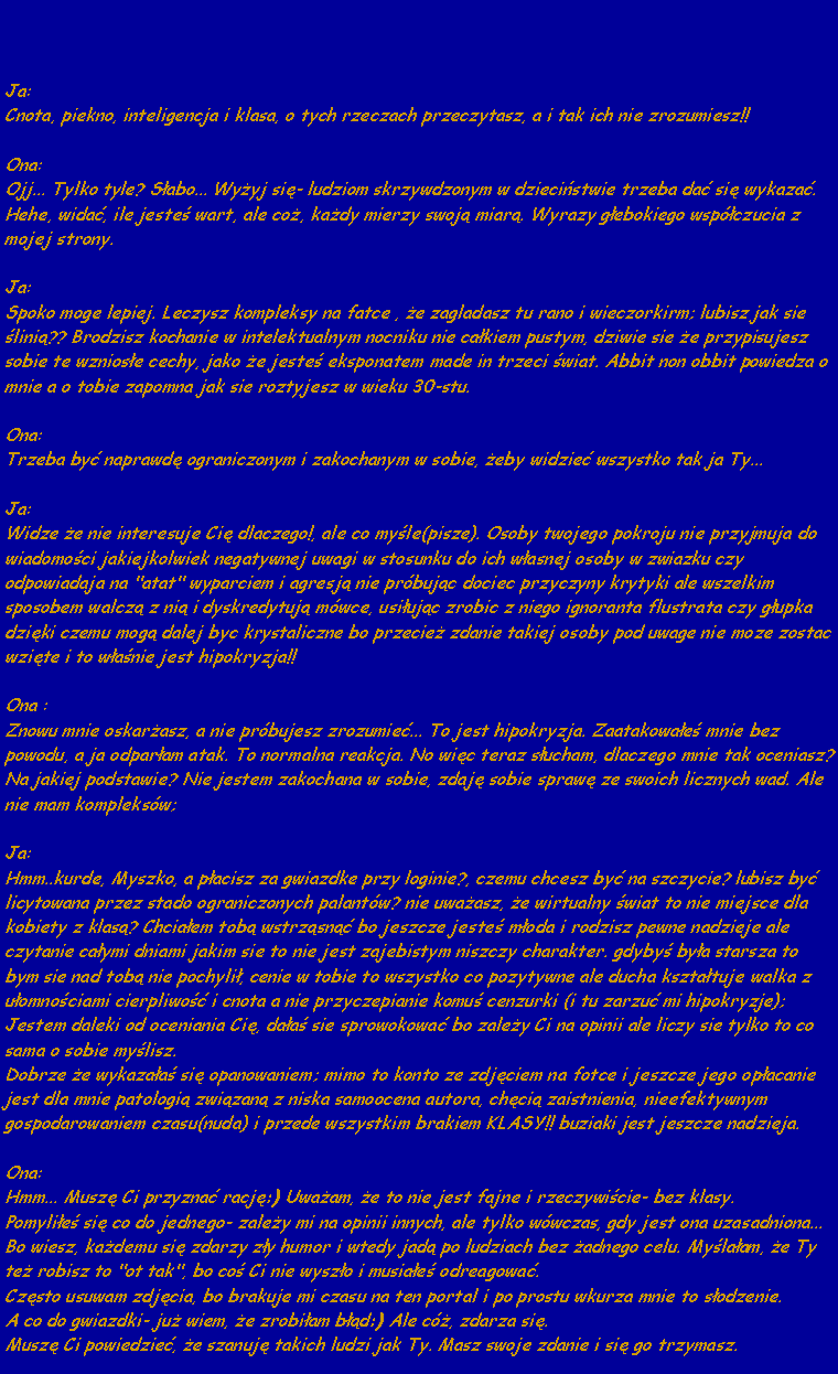 Pole tekstowe: Ja:Cnota, piekno, inteligencja i klasa, o tych rzeczach przeczytasz, a i tak ich nie zrozumiesz!!Ona:Ojj... Tylko tyle? Sabo... Wyyj si- ludziom skrzywdzonym w dziecistwie trzeba da si wykaza. 
Hehe, wida, ile jeste wart, ale co, kady mierzy swoj miar. Wyrazy gebokiego wspczucia z mojej strony.Ja:Spoko moge lepiej. Leczysz kompleksy na fatce , e zagladasz tu rano i wieczorkirm; lubisz jak sie lini?? Brodzisz kochanie w intelektualnym nocniku nie cakiem pustym, dziwie sie e przypisujesz sobie te wzniose cechy, jako e jeste eksponatem made in trzeci wiat. Abbit non obbit powiedza o mnie a o tobie zapomna jak sie roztyjesz w wieku 30-stu.Ona:Trzeba by naprawd ograniczonym i zakochanym w sobie, eby widzie wszystko tak ja Ty...Ja:Widze e nie interesuje Ci dlaczego!, ale co myle(pisze). Osoby twojego pokroju nie przyjmuja do wiadomoci jakiejkolwiek negatywnej uwagi w stosunku do ich wasnej osoby w zwiazku czy odpowiadaja na "atat" wyparciem i agresj nie prbujc dociec przyczyny krytyki ale wszelkim sposobem walcz z ni i dyskredytuj mwce, usiujc zrobic z niego ignoranta flustrata czy gupka dziki czemu mog dalej byc krystaliczne bo przecie zdanie takiej osoby pod uwage nie moze zostac wzite i to wanie jest hipokryzja!!Ona :Znowu mnie oskarasz, a nie prbujesz zrozumie... To jest hipokryzja. Zaatakowae mnie bez powodu, a ja odparam atak. To normalna reakcja. No wic teraz sucham, dlaczego mnie tak oceniasz? Na jakiej podstawie? Nie jestem zakochana w sobie, zdaj sobie spraw ze swoich licznych wad. Ale nie mam kompleksw;Ja:Hmm..kurde, Myszko, a pacisz za gwiazdke przy loginie?, czemu chcesz by na szczycie? lubisz by licytowana przez stado ograniczonych palantw? nie uwaasz, e wirtualny wiat to nie miejsce dla kobiety z klas? Chciaem tob wstrzsn bo jeszcze jeste moda i rodzisz pewne nadzieje ale czytanie caymi dniami jakim sie to nie jest zajebistym niszczy charakter. gdyby bya starsza to bym sie nad tob nie pochyli, cenie w tobie to wszystko co pozytywne ale ducha ksztatuje walka z uomnociami cierpliwo i cnota a nie przyczepianie komu cenzurki (i tu zarzu mi hipokryzje); Jestem daleki od oceniania Ci, daa sie sprowokowa bo zaley Ci na opinii ale liczy sie tylko to co sama o sobie mylisz.Dobrze e wykazaa si opanowaniem; mimo to konto ze zdjciem na fotce i jeszcze jego opacanie jest dla mnie patologi zwizan z niska samoocena autora, chci zaistnienia, nieefektywnym gospodarowaniem czasu(nuda) i przede wszystkim brakiem KLASY!! buziaki jest jeszcze nadzieja.Ona:Hmm... Musz Ci przyzna racj:) Uwaam, e to nie jest fajne i rzeczywicie- bez klasy. 
Pomylie si co do jednego- zaley mi na opinii innych, ale tylko wwczas, gdy jest ona uzasadniona... Bo wiesz, kademu si zdarzy zy humor i wtedy jad po ludziach bez adnego celu. Mylaam, e Ty te robisz to "ot tak", bo co Ci nie wyszo i musiae odreagowa.
Czsto usuwam zdjcia, bo brakuje mi czasu na ten portal i po prostu wkurza mnie to sodzenie. 
A co do gwiazdki- ju wiem, e zrobiam bd:) Ale c, zdarza si. 
Musz Ci powiedzie, e szanuj takich ludzi jak Ty. Masz swoje zdanie i si go trzymasz.
